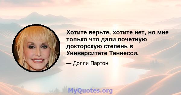 Хотите верьте, хотите нет, но мне только что дали почетную докторскую степень в Университете Теннесси.