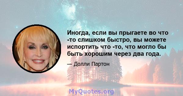 Иногда, если вы прыгаете во что -то слишком быстро, вы можете испортить что -то, что могло бы быть хорошим через два года.