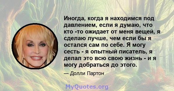 Иногда, когда я находимся под давлением, если я думаю, что кто -то ожидает от меня вещей, я сделаю лучше, чем если бы я остался сам по себе. Я могу сесть - я опытный писатель, я делал это всю свою жизнь - и я могу