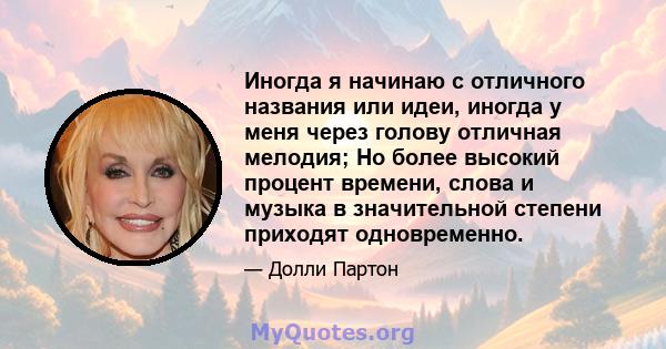 Иногда я начинаю с отличного названия или идеи, иногда у меня через голову отличная мелодия; Но более высокий процент времени, слова и музыка в значительной степени приходят одновременно.