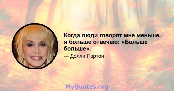 Когда люди говорят мне меньше, я больше отвечаю: «Больше больше».