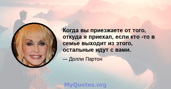 Когда вы приезжаете от того, откуда я приехал, если кто -то в семье выходит из этого, остальные идут с вами.