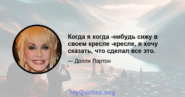 Когда я когда -нибудь сижу в своем кресле -кресле, я хочу сказать, что сделал все это.