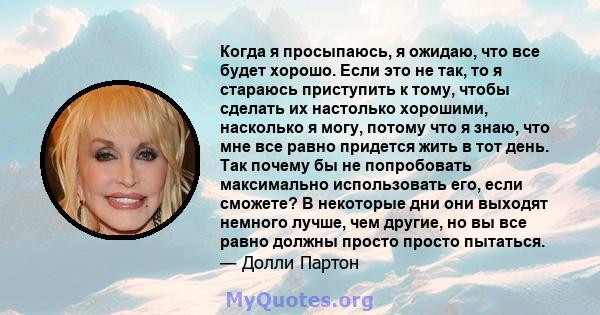 Когда я просыпаюсь, я ожидаю, что все будет хорошо. Если это не так, то я стараюсь приступить к тому, чтобы сделать их настолько хорошими, насколько я могу, потому что я знаю, что мне все равно придется жить в тот день. 