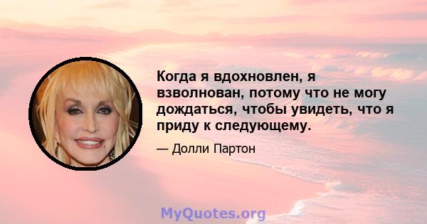 Когда я вдохновлен, я взволнован, потому что не могу дождаться, чтобы увидеть, что я приду к следующему.