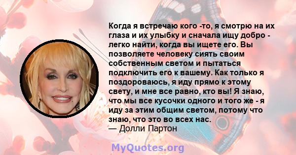 Когда я встречаю кого -то, я смотрю на их глаза и их улыбку и сначала ищу добро - легко найти, когда вы ищете его. Вы позволяете человеку сиять своим собственным светом и пытаться подключить его к вашему. Как только я