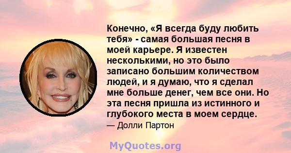 Конечно, «Я всегда буду любить тебя» - самая большая песня в моей карьере. Я известен несколькими, но это было записано большим количеством людей, и я думаю, что я сделал мне больше денег, чем все они. Но эта песня