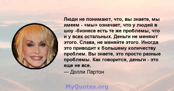 Люди не понимают, что, вы знаете, мы имеем - «мы» означает, что у людей в шоу -бизнесе есть те же проблемы, что и у всех остальных. Деньги не меняют этого. Слава, не меняйте этого. Иногда это приводит к большему