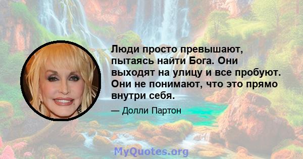 Люди просто превышают, пытаясь найти Бога. Они выходят на улицу и все пробуют. Они не понимают, что это прямо внутри себя.