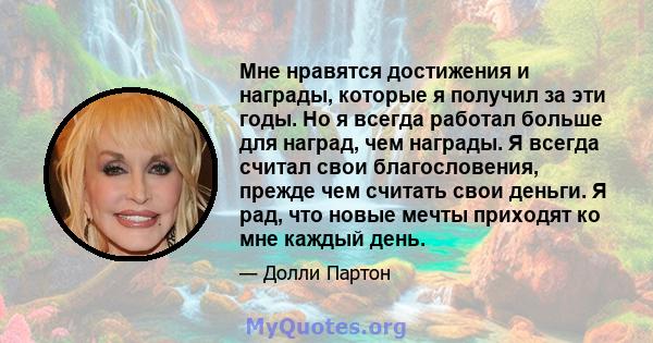 Мне нравятся достижения и награды, которые я получил за эти годы. Но я всегда работал больше для наград, чем награды. Я всегда считал свои благословения, прежде чем считать свои деньги. Я рад, что новые мечты приходят