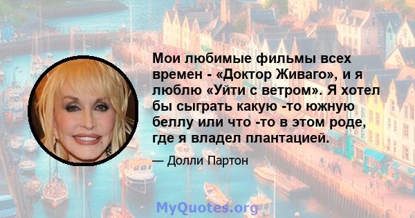 Мои любимые фильмы всех времен - «Доктор Живаго», и я люблю «Уйти с ветром». Я хотел бы сыграть какую -то южную беллу или что -то в этом роде, где я владел плантацией.