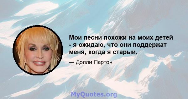 Мои песни похожи на моих детей - я ожидаю, что они поддержат меня, когда я старый.