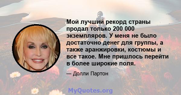 Мой лучший рекорд страны продал только 200 000 экземпляров. У меня не было достаточно денег для группы, а также аранжировки, костюмы и все такое. Мне пришлось перейти в более широкие поля.