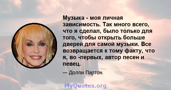 Музыка - моя личная зависимость. Так много всего, что я сделал, было только для того, чтобы открыть больше дверей для самой музыки. Все возвращается к тому факту, что я, во -первых, автор песен и певец.