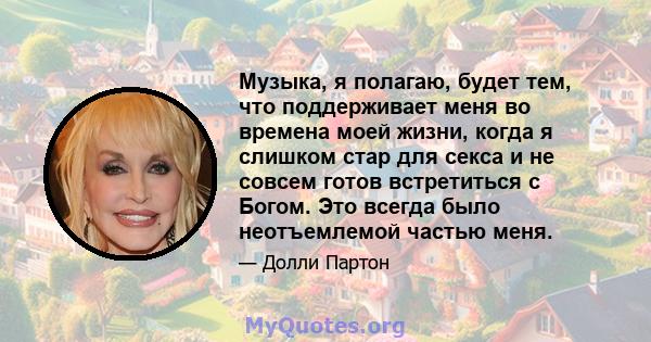 Музыка, я полагаю, будет тем, что поддерживает меня во времена моей жизни, когда я слишком стар для секса и не совсем готов встретиться с Богом. Это всегда было неотъемлемой частью меня.