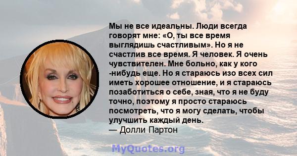 Мы не все идеальны. Люди всегда говорят мне: «О, ты все время выглядишь счастливым». Но я не счастлив все время. Я человек. Я очень чувствителен. Мне больно, как у кого -нибудь еще. Но я стараюсь изо всех сил иметь