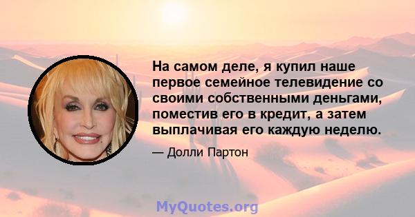 На самом деле, я купил наше первое семейное телевидение со своими собственными деньгами, поместив его в кредит, а затем выплачивая его каждую неделю.