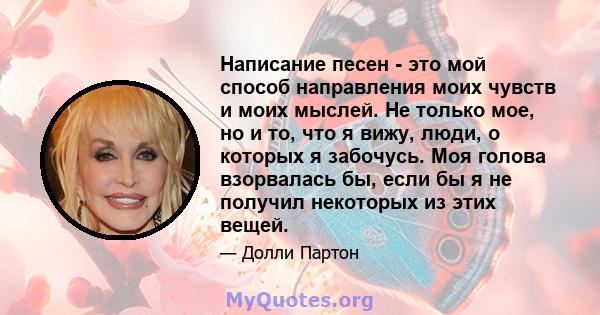 Написание песен - это мой способ направления моих чувств и моих мыслей. Не только мое, но и то, что я вижу, люди, о которых я забочусь. Моя голова взорвалась бы, если бы я не получил некоторых из этих вещей.