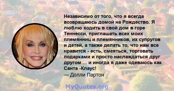 Независимо от того, что я всегда возвращаюсь домой на Рождество. Я люблю ходить в свой дом в горе Теннесси, приглашать всех моих племянниц и племянников, их супругов и детей, а также делать то, что нам все нравится -