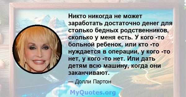 Никто никогда не может заработать достаточно денег для столько бедных родственников, сколько у меня есть. У кого -то больной ребенок, или кто -то нуждается в операции, у кого -то нет, у кого -то нет. Или дать детям всю