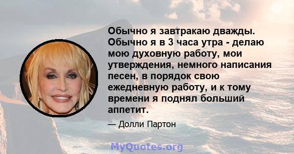 Обычно я завтракаю дважды. Обычно я в 3 часа утра - делаю мою духовную работу, мои утверждения, немного написания песен, в порядок свою ежедневную работу, и к тому времени я поднял больший аппетит.