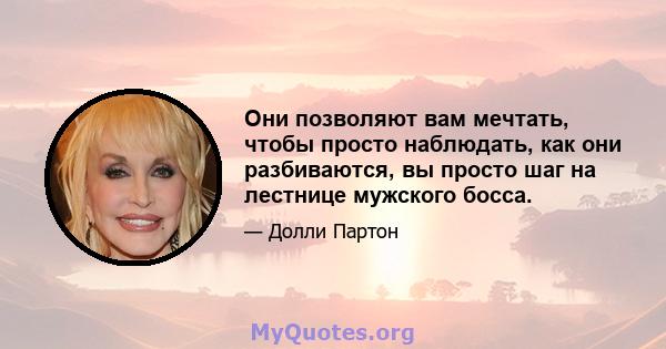 Они позволяют вам мечтать, чтобы просто наблюдать, как они разбиваются, вы просто шаг на лестнице мужского босса.