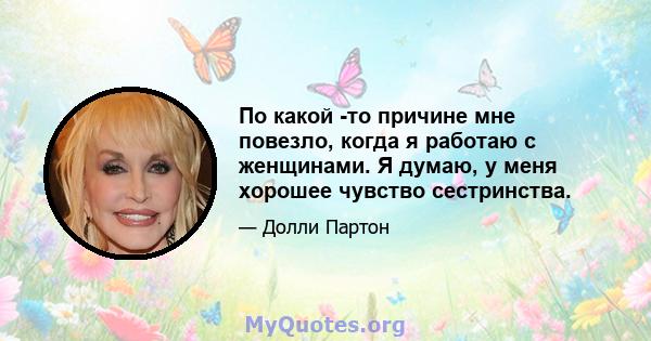 По какой -то причине мне повезло, когда я работаю с женщинами. Я думаю, у меня хорошее чувство сестринства.