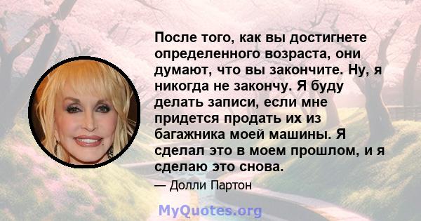 После того, как вы достигнете определенного возраста, они думают, что вы закончите. Ну, я никогда не закончу. Я буду делать записи, если мне придется продать их из багажника моей машины. Я сделал это в моем прошлом, и я 