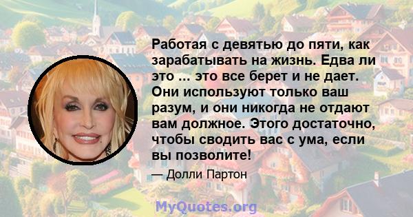 Работая с девятью до пяти, как зарабатывать на жизнь. Едва ли это ... это все берет и не дает. Они используют только ваш разум, и они никогда не отдают вам должное. Этого достаточно, чтобы сводить вас с ума, если вы