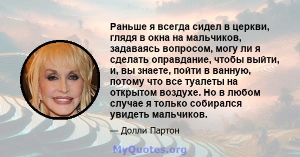 Раньше я всегда сидел в церкви, глядя в окна на мальчиков, задаваясь вопросом, могу ли я сделать оправдание, чтобы выйти, и, вы знаете, пойти в ванную, потому что все туалеты на открытом воздухе. Но в любом случае я