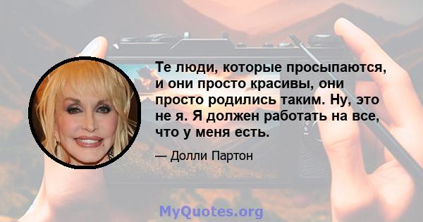 Те люди, которые просыпаются, и они просто красивы, они просто родились таким. Ну, это не я. Я должен работать на все, что у меня есть.