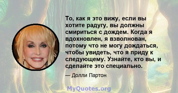 То, как я это вижу, если вы хотите радугу, вы должны смириться с дождем. Когда я вдохновлен, я взволнован, потому что не могу дождаться, чтобы увидеть, что я приду к следующему. Узнайте, кто вы, и сделайте это