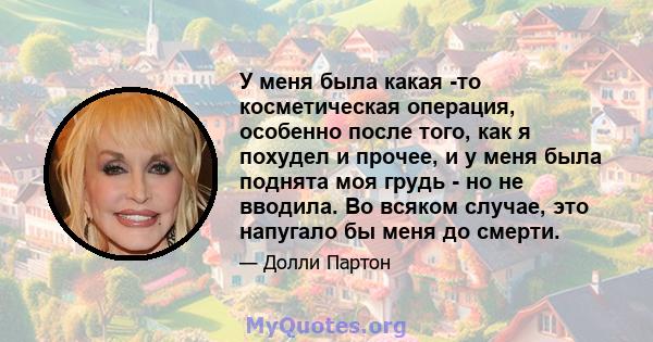 У меня была какая -то косметическая операция, особенно после того, как я похудел и прочее, и у меня была поднята моя грудь - но не вводила. Во всяком случае, это напугало бы меня до смерти.