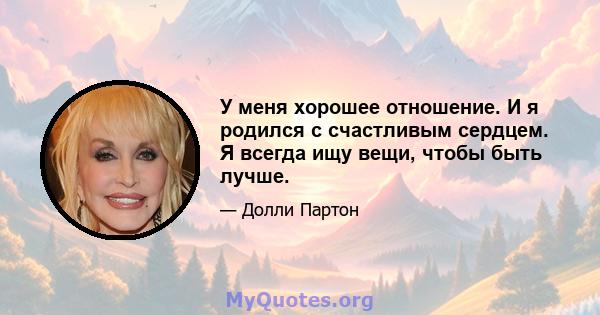 У меня хорошее отношение. И я родился с счастливым сердцем. Я всегда ищу вещи, чтобы быть лучше.