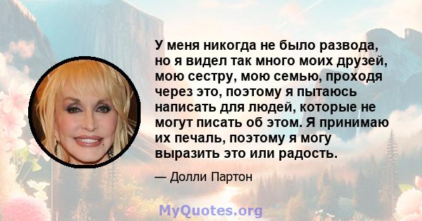 У меня никогда не было развода, но я видел так много моих друзей, мою сестру, мою семью, проходя через это, поэтому я пытаюсь написать для людей, которые не могут писать об этом. Я принимаю их печаль, поэтому я могу