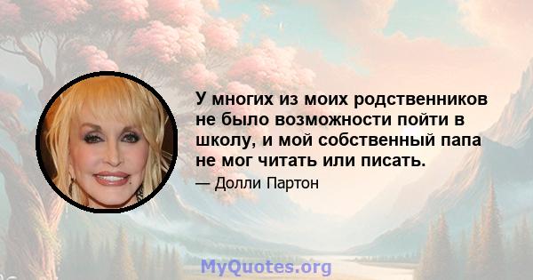 У многих из моих родственников не было возможности пойти в школу, и мой собственный папа не мог читать или писать.