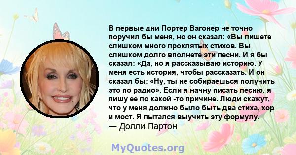 В первые дни Портер Вагонер не точно поручил бы меня, но он сказал: «Вы пишете слишком много проклятых стихов. Вы слишком долго вполнете эти песни. И я бы сказал: «Да, но я рассказываю историю. У меня есть история,