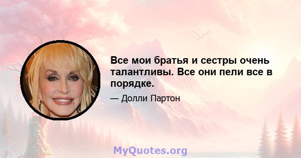 Все мои братья и сестры очень талантливы. Все они пели все в порядке.