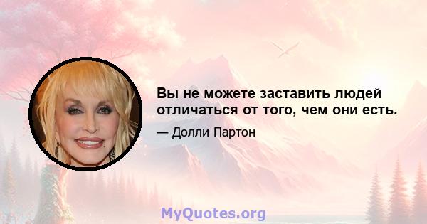 Вы не можете заставить людей отличаться от того, чем они есть.