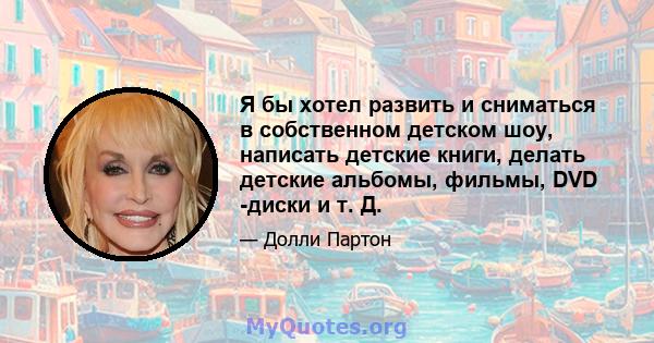 Я бы хотел развить и сниматься в собственном детском шоу, написать детские книги, делать детские альбомы, фильмы, DVD -диски и т. Д.