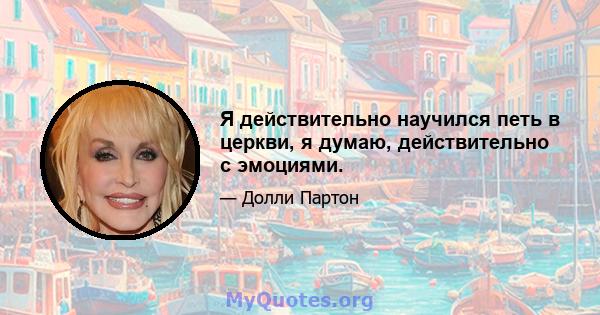 Я действительно научился петь в церкви, я думаю, действительно с эмоциями.