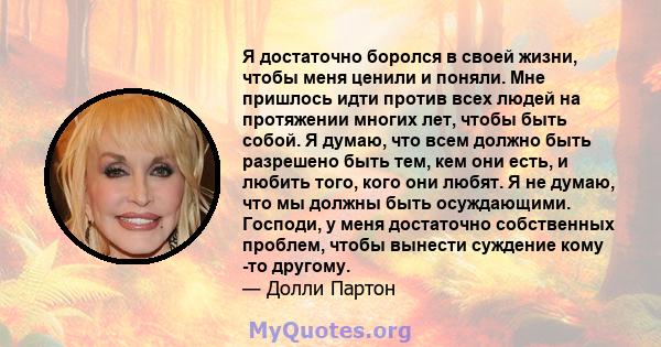 Я достаточно боролся в своей жизни, чтобы меня ценили и поняли. Мне пришлось идти против всех людей на протяжении многих лет, чтобы быть собой. Я думаю, что всем должно быть разрешено быть тем, кем они есть, и любить