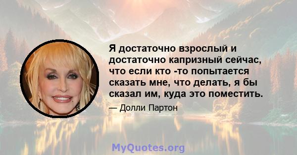 Я достаточно взрослый и достаточно капризный сейчас, что если кто -то попытается сказать мне, что делать, я бы сказал им, куда это поместить.