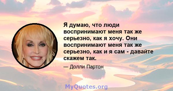 Я думаю, что люди воспринимают меня так же серьезно, как я хочу. Они воспринимают меня так же серьезно, как и я сам - давайте скажем так.