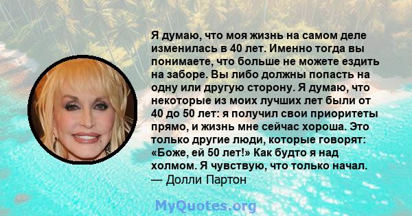 Я думаю, что моя жизнь на самом деле изменилась в 40 лет. Именно тогда вы понимаете, что больше не можете ездить на заборе. Вы либо должны попасть на одну или другую сторону. Я думаю, что некоторые из моих лучших лет