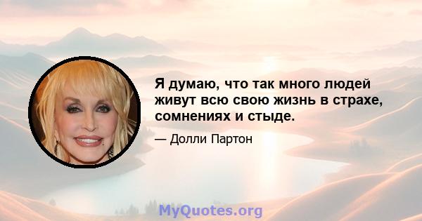 Я думаю, что так много людей живут всю свою жизнь в страхе, сомнениях и стыде.