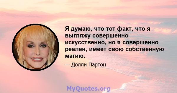 Я думаю, что тот факт, что я выгляжу совершенно искусственно, но я совершенно реален, имеет свою собственную магию.