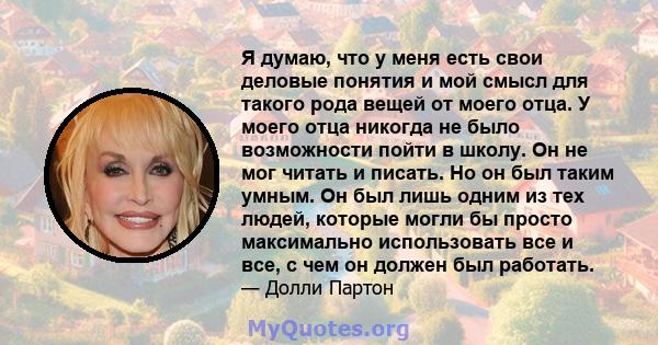 Я думаю, что у меня есть свои деловые понятия и мой смысл для такого рода вещей от моего отца. У моего отца никогда не было возможности пойти в школу. Он не мог читать и писать. Но он был таким умным. Он был лишь одним