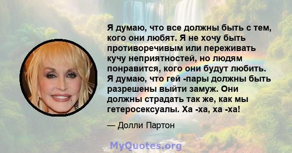 Я думаю, что все должны быть с тем, кого они любят. Я не хочу быть противоречивым или переживать кучу неприятностей, но людям понравится, кого они будут любить. Я думаю, что гей -пары должны быть разрешены выйти замуж.