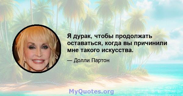 Я дурак, чтобы продолжать оставаться, когда вы причинили мне такого искусства.